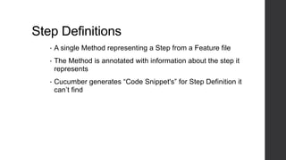 Step Definitions
• A single Method representing a Step from a Feature file
• The Method is annotated with information about the step it
represents
• Cucumber generates “Code Snippet's” for Step Definition it
can’t find
 