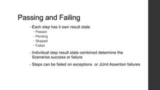 Passing and Failing
• Each step has it own result state
 Passed
 Pending
 Skipped
 Failed
• Individual step result state combined determine the
Scenarios success or failure
• Steps can be failed on exceptions or JUnit Assertion failures
 