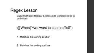 Regex Lesson
Cucumber uses Regular Expressions to match steps to
definitions.
@When("^we want to stop traffic$")
^ Matches the starting position
$ Matches the ending position
 
