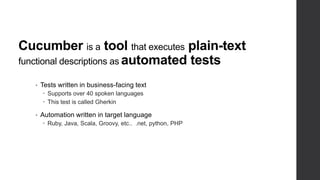 Cucumber is a tool that executes plain-text
functional descriptions as automated tests
• Tests written in business-facing text
 Supports over 40 spoken languages
 This test is called Gherkin
• Automation written in target language
 Ruby, Java, Scala, Groovy, etc.. .net, python, PHP
 