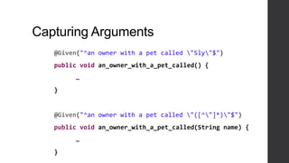 Capturing Arguments
@Given("^an owner with a pet called "Sly"$")
public void an_owner_with_a_pet_called() {
…
}
@Given("^an owner with a pet called "([^"]*)"$")
public void an_owner_with_a_pet_called(String name) {
…
}
 