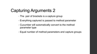 Capturing Arguments 2
• The pair of brackets is a capture group
• Everything captured is passed to method parameter
• Cucumber will automatically convert to the method
parameter type
• Equal number of method parameters and capture groups
 