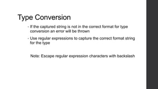 Type Conversion
• If the captured string is not in the correct format for type
conversion an error will be thrown
• Use regular expressions to capture the correct format string
for the type
Note: Escape regular expression characters with backslash
 