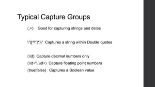 Typical Capture Groups
(.+) Good for capturing strings and dates
"([^"]*)" Captures a string within Double quotes
(d) Capture decimal numbers only
(d+.d+) Capture floating point numbers
(true|false) Captures a Boolean value
 