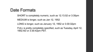 Date Formats
SHORT is completely numeric, such as 12.13.52 or 3:30pm
MEDIUM is longer, such as Jan 12, 1952
LONG is longer, such as January 12, 1952 or 3:30:32pm
FULL is pretty completely specified, such as Tuesday, April 12,
1952 AD or 3:30:42pm PST.
 