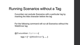 Running Scenarios without a Tag
Cucumber can exclude Scenarios with a particular tag by
inserting the tilde character before the tag
For the following command will run all Scenarios without the
WebDriver tag
@Cucumber.Options(
tags = {“~@WebDriver”}, … )
 