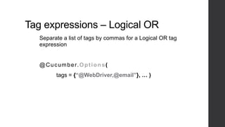 Tag expressions – Logical OR
Separate a list of tags by commas for a Logical OR tag
expression
@Cucumber.Options(
tags = {“@WebDriver,@email”}, … )
 