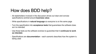 How does BDD help?
• All stakeholders involved in the discussion drives out clear and concise
specifications centred around business value.
• Write specifications in natural language so everyone is on the same page
• Turn the specification into acceptance tests that guarantees the software does
as it is intended
• Use those tests as the software evolves to guarantee that it continues to work
as intended.
• Specifications are documentation – each scenario describes how the system is
being used
 