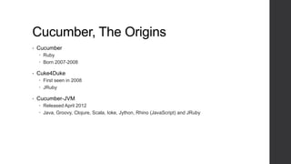 Cucumber, The Origins
• Cucumber
 Ruby
 Born 2007-2008
• Cuke4Duke
 First seen in 2008
 JRuby
• Cucumber-JVM
 Released April 2012
 Java, Groovy, Clojure, Scala, Ioke, Jython, Rhino (JavaScript) and JRuby
 