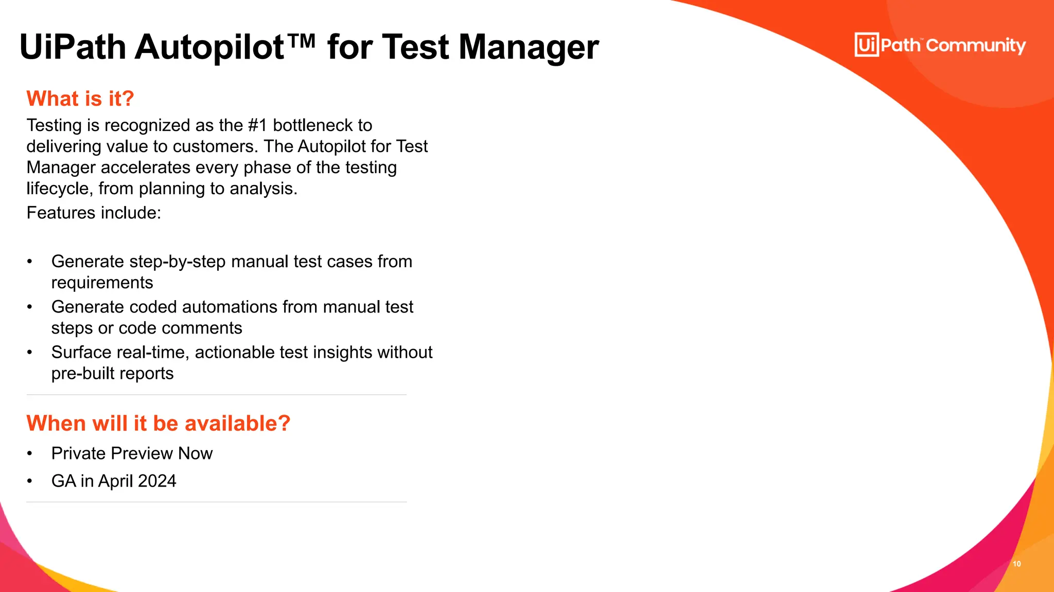 10
What is it?
Testing is recognized as the #1 bottleneck to
delivering value to customers. The Autopilot for Test
Manager accelerates every phase of the testing
lifecycle, from planning to analysis.
Features include:
• Generate step-by-step manual test cases from
requirements
• Generate coded automations from manual test
steps or code comments
• Surface real-time, actionable test insights without
pre-built reports
When will it be available?
• Private Preview Now
• GA in April 2024
UiPath Autopilot™ for Test Manager
 