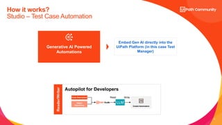 8
How it works?
Studio – Test Case Automation
Generative AI Powered
Automations
Embed Gen AI directly into the
UiPath Platform (in this case Test
Manager)
Autopilot for Developers
Reader/Writer
Code Description
Object
Repository
LLM
Read Write
Coded Automation
 
