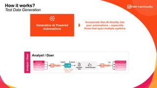 9
How it works?
Test Data Generation
Generative AI Powered
Automations
Incorporate Gen AI directly into
your automations – especially
those that span multiple systems
Analyst
/
Doer
Analyst / Doer
UiPath can execute
processes as a result of
LLM calls
Excel File
SUT
XML File
Database
LLM
Ingest Analyze
Synthetic
Data
Human Reviews
Input to Data Service
Test Data Queue
Excel File
External DB
Do
Review Test Data
Schema + User
Instructions…
 