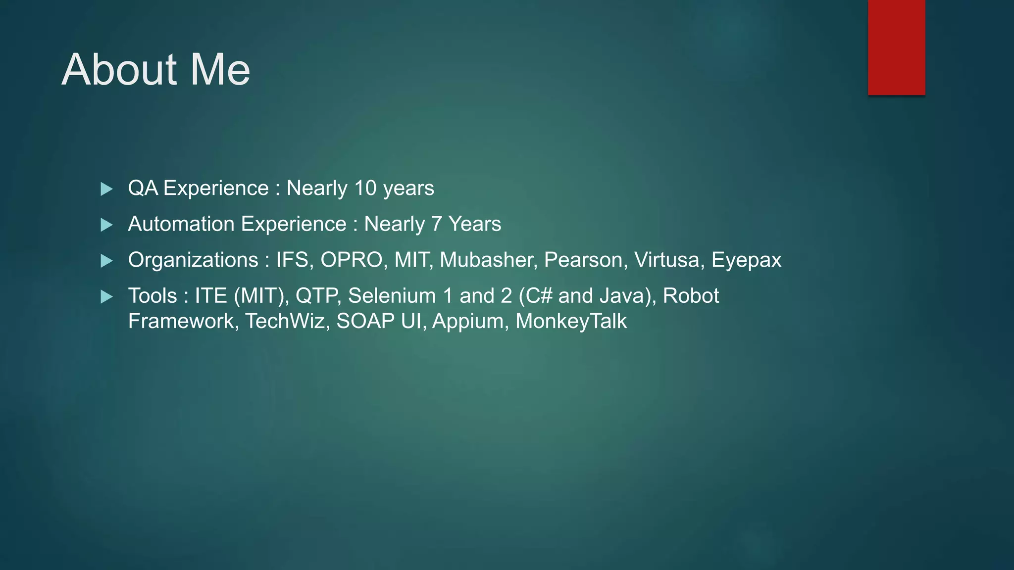 About Me
 QA Experience : Nearly 10 years
 Automation Experience : Nearly 7 Years
 Organizations : IFS, OPRO, MIT, Mubasher, Pearson, Virtusa, Eyepax
 Tools : ITE (MIT), QTP, Selenium 1 and 2 (C# and Java), Robot
Framework, TechWiz, SOAP UI, Appium, MonkeyTalk
 