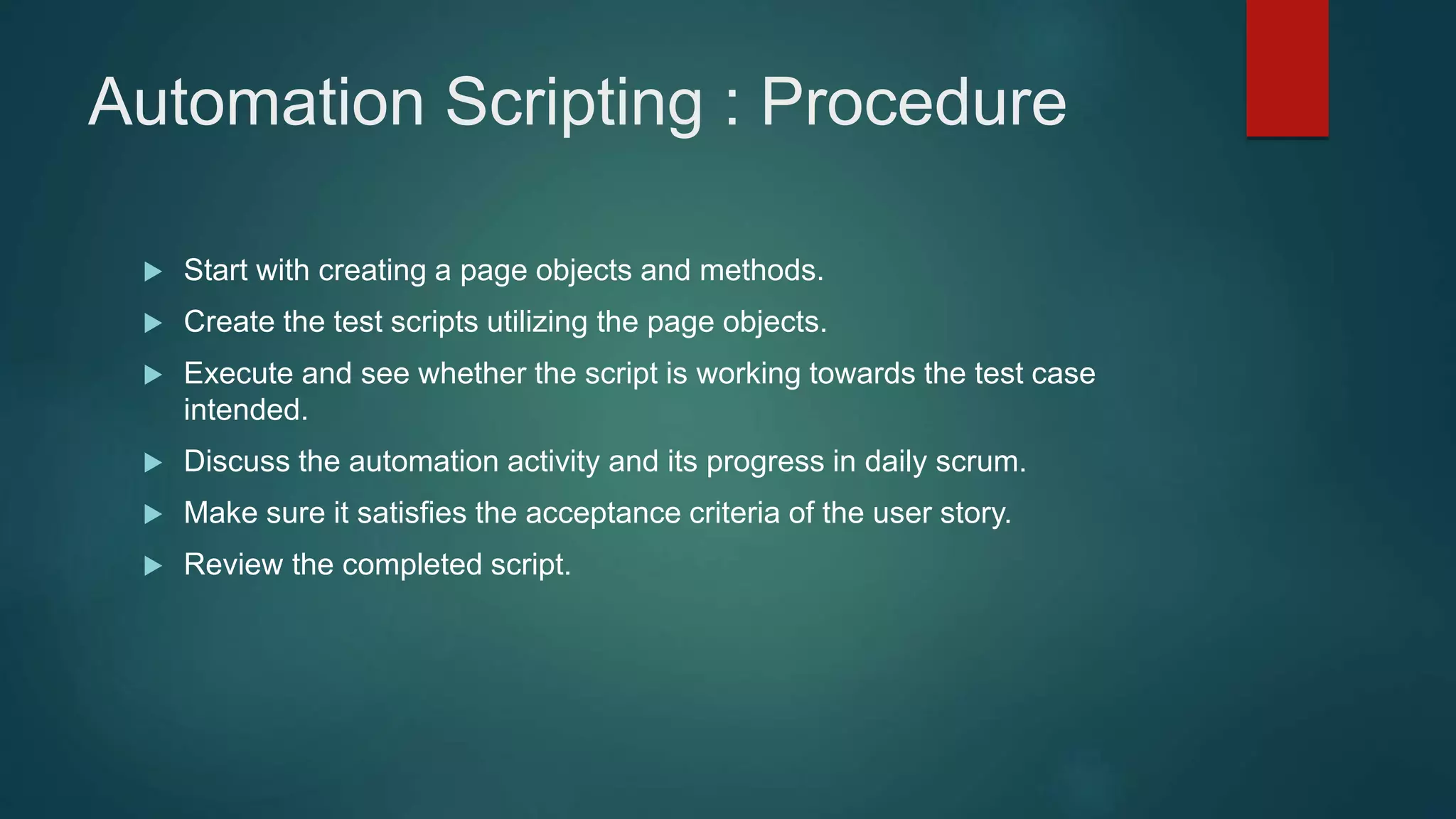 Automation Scripting : Procedure
 Start with creating a page objects and methods.
 Create the test scripts utilizing the page objects.
 Execute and see whether the script is working towards the test case
intended.
 Discuss the automation activity and its progress in daily scrum.
 Make sure it satisfies the acceptance criteria of the user story.
 Review the completed script.
 