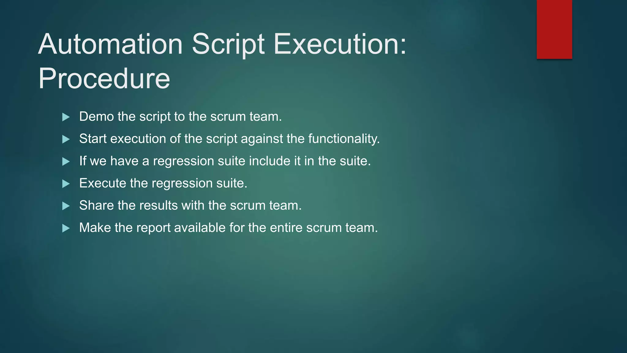 Automation Script Execution:
Procedure
 Demo the script to the scrum team.
 Start execution of the script against the functionality.
 If we have a regression suite include it in the suite.
 Execute the regression suite.
 Share the results with the scrum team.
 Make the report available for the entire scrum team.
 