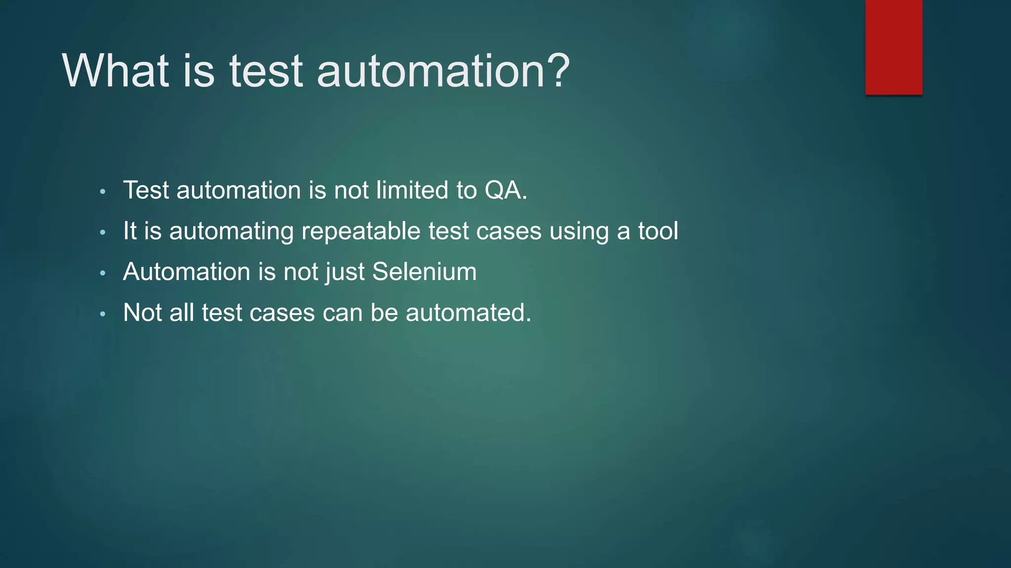 What is test automation?
• Test automation is not limited to QA.
• It is automating repeatable test cases using a tool
• Automation is not just Selenium
• Not all test cases can be automated.
 