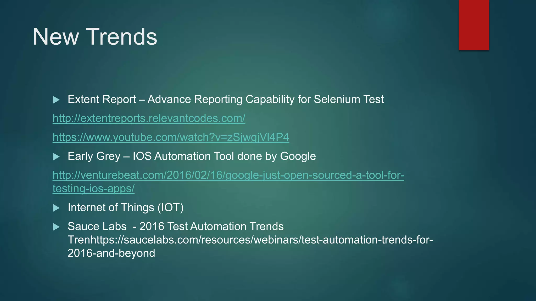 New Trends
 Extent Report – Advance Reporting Capability for Selenium Test
http://extentreports.relevantcodes.com/
https://www.youtube.com/watch?v=zSjwgjVl4P4
 Early Grey – IOS Automation Tool done by Google
http://venturebeat.com/2016/02/16/google-just-open-sourced-a-tool-for-
testing-ios-apps/
 Internet of Things (IOT)
 Sauce Labs - 2016 Test Automation Trends
Trenhttps://saucelabs.com/resources/webinars/test-automation-trends-for-
2016-and-beyond
 