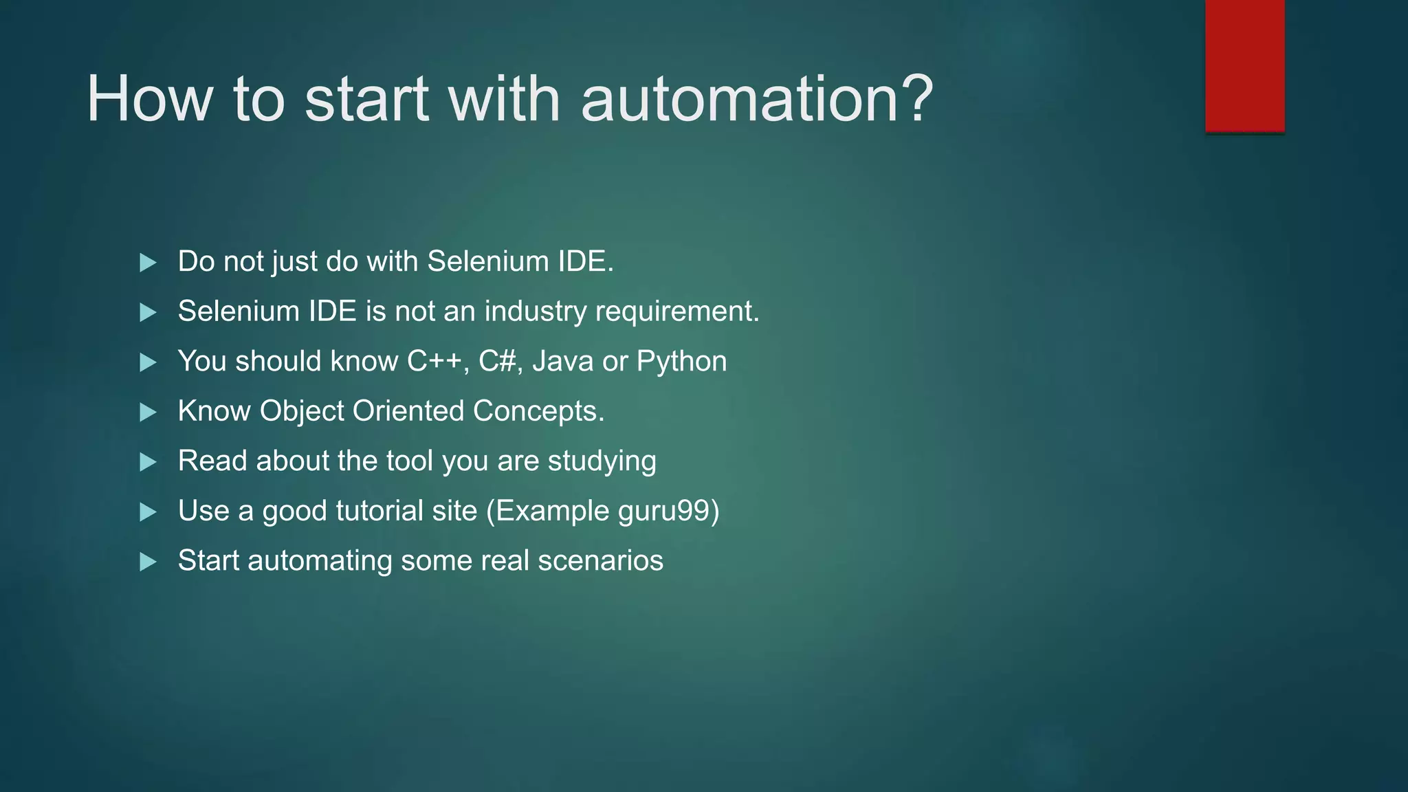 How to start with automation?
 Do not just do with Selenium IDE.
 Selenium IDE is not an industry requirement.
 You should know C++, C#, Java or Python
 Know Object Oriented Concepts.
 Read about the tool you are studying
 Use a good tutorial site (Example guru99)
 Start automating some real scenarios
 