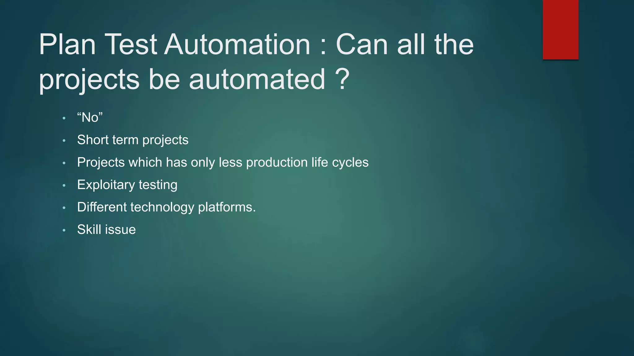Plan Test Automation : Can all the
projects be automated ?
• “No”
• Short term projects
• Projects which has only less production life cycles
• Exploitary testing
• Different technology platforms.
• Skill issue
 