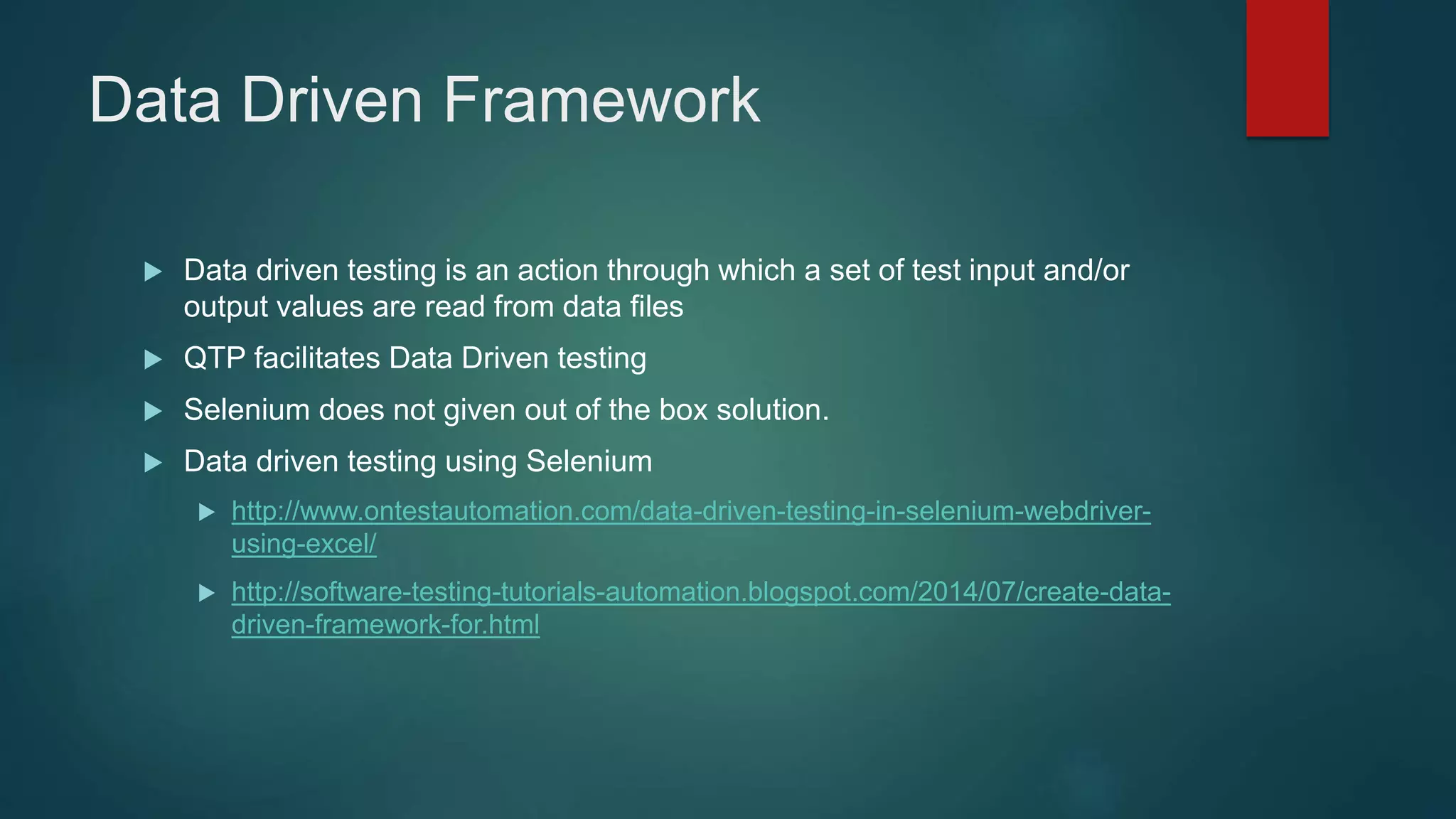 Data Driven Framework
 Data driven testing is an action through which a set of test input and/or
output values are read from data files
 QTP facilitates Data Driven testing
 Selenium does not given out of the box solution.
 Data driven testing using Selenium
 http://www.ontestautomation.com/data-driven-testing-in-selenium-webdriver-
using-excel/
 http://software-testing-tutorials-automation.blogspot.com/2014/07/create-data-
driven-framework-for.html
 