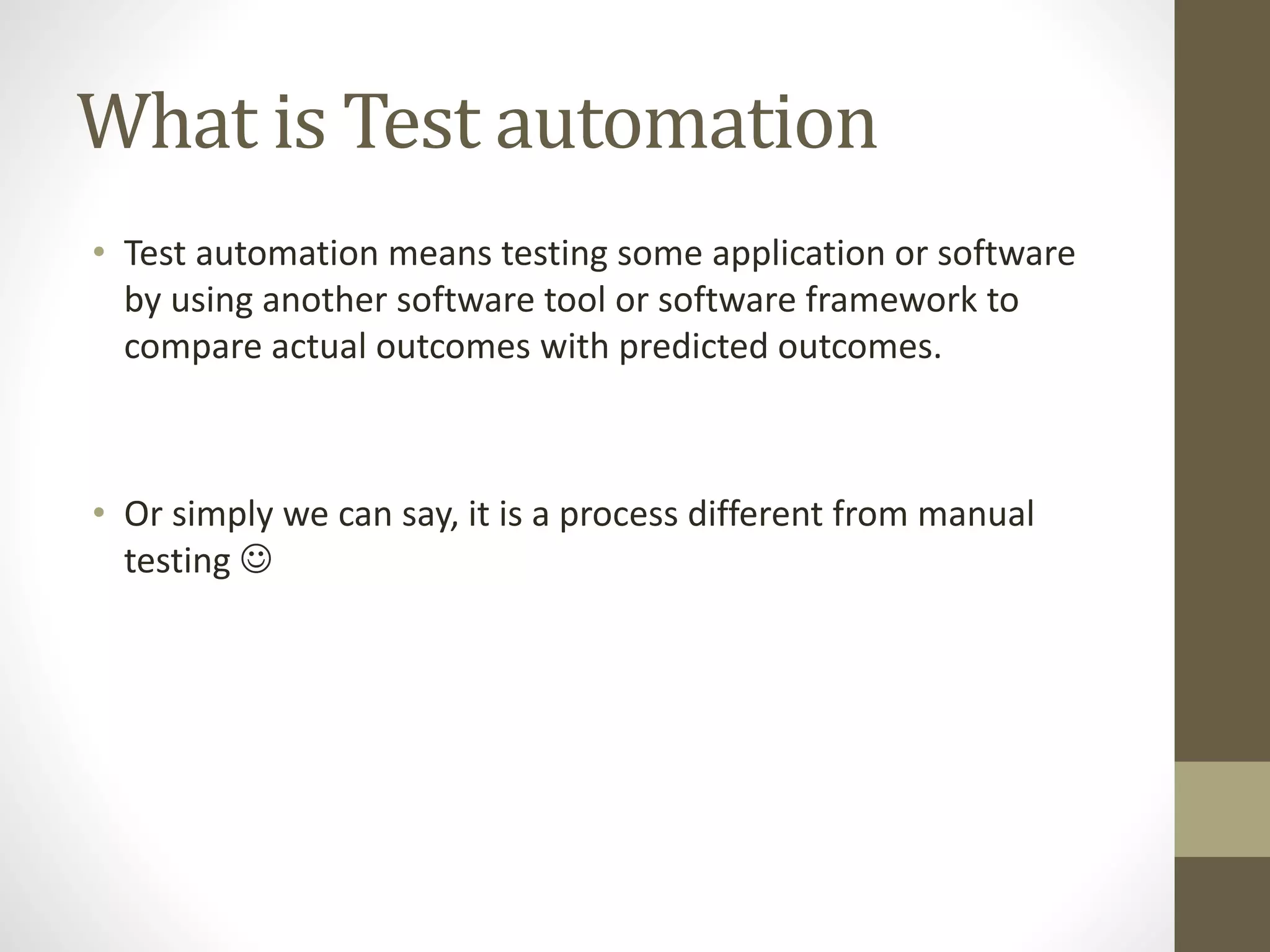 What is Test automation
• Test automation means testing some application or software
by using another software tool or software framework to
compare actual outcomes with predicted outcomes.
• Or simply we can say, it is a process different from manual
testing 
 