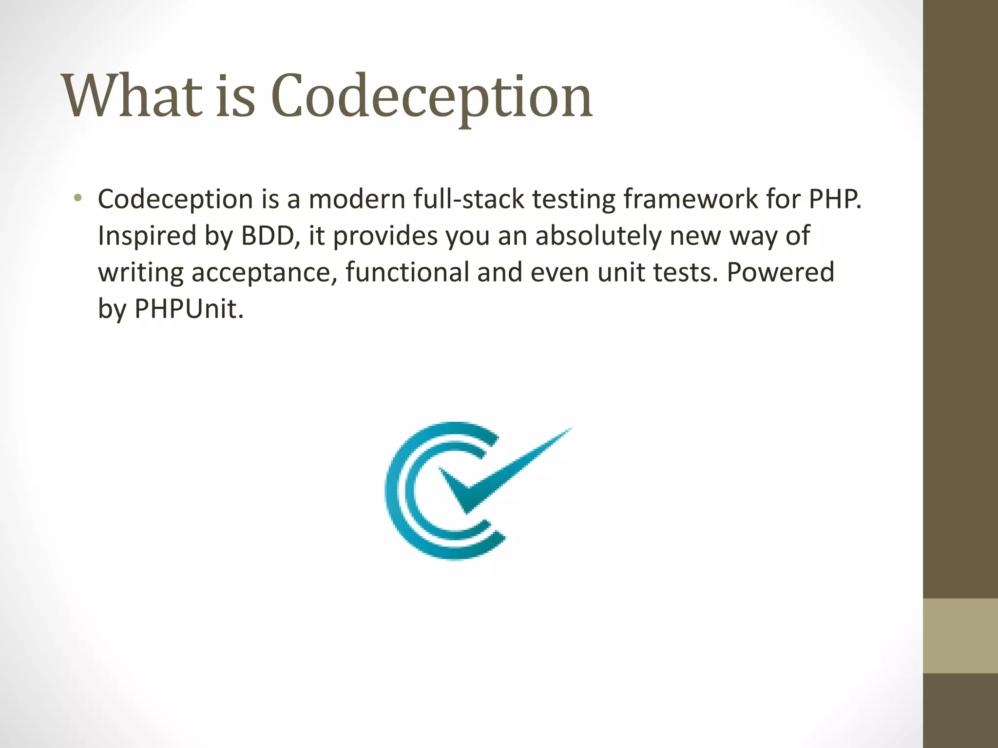 What is Codeception
• Codeception is a modern full-stack testing framework for PHP.
Inspired by BDD, it provides you an absolutely new way of
writing acceptance, functional and even unit tests. Powered
by PHPUnit.
 