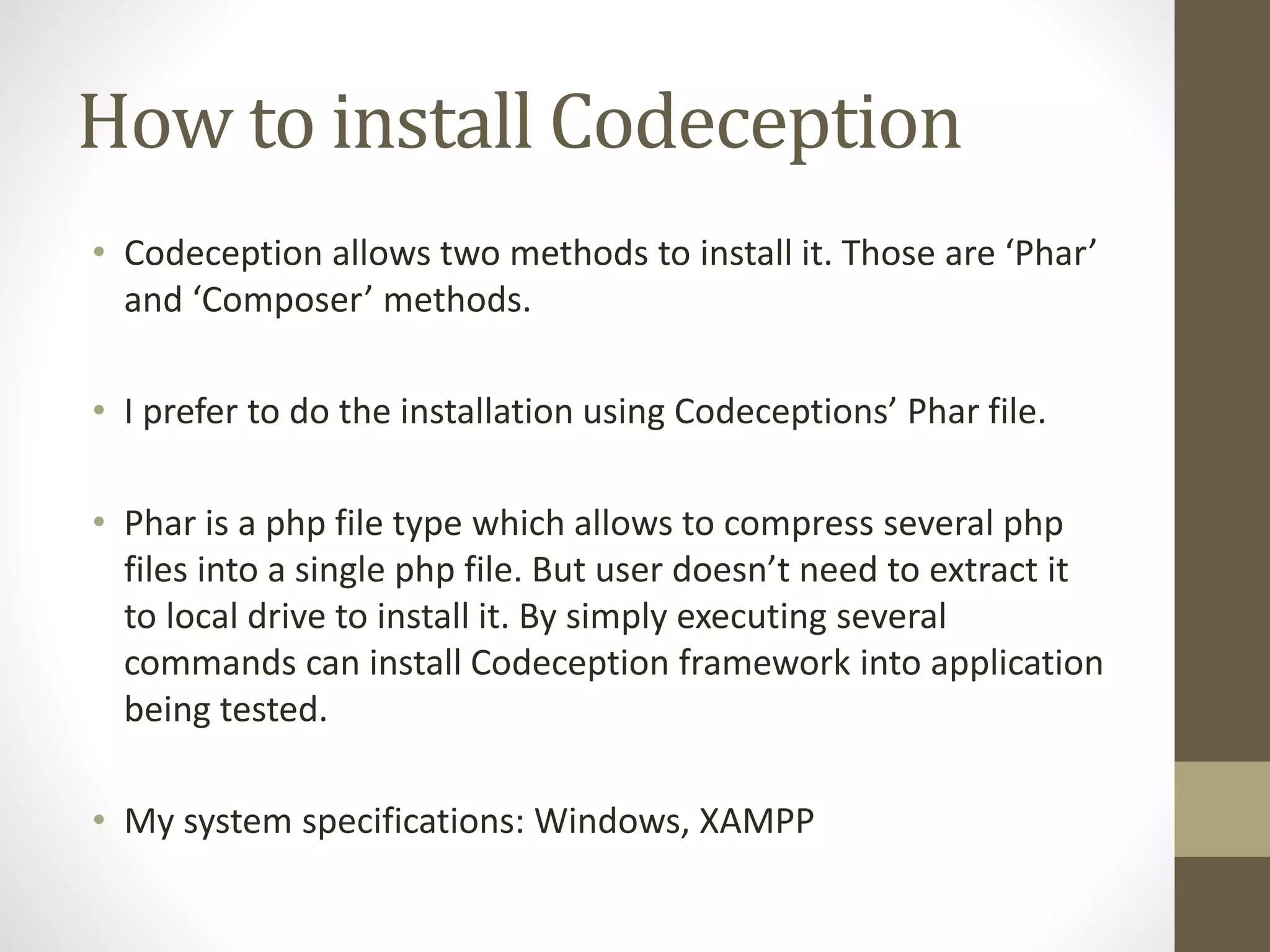 How to install Codeception
• Codeception allows two methods to install it. Those are ‘Phar’
and ‘Composer’ methods.
• I prefer to do the installation using Codeceptions’ Phar file.
• Phar is a php file type which allows to compress several php
files into a single php file. But user doesn’t need to extract it
to local drive to install it. By simply executing several
commands can install Codeception framework into application
being tested.
• My system specifications: Windows, XAMPP
 