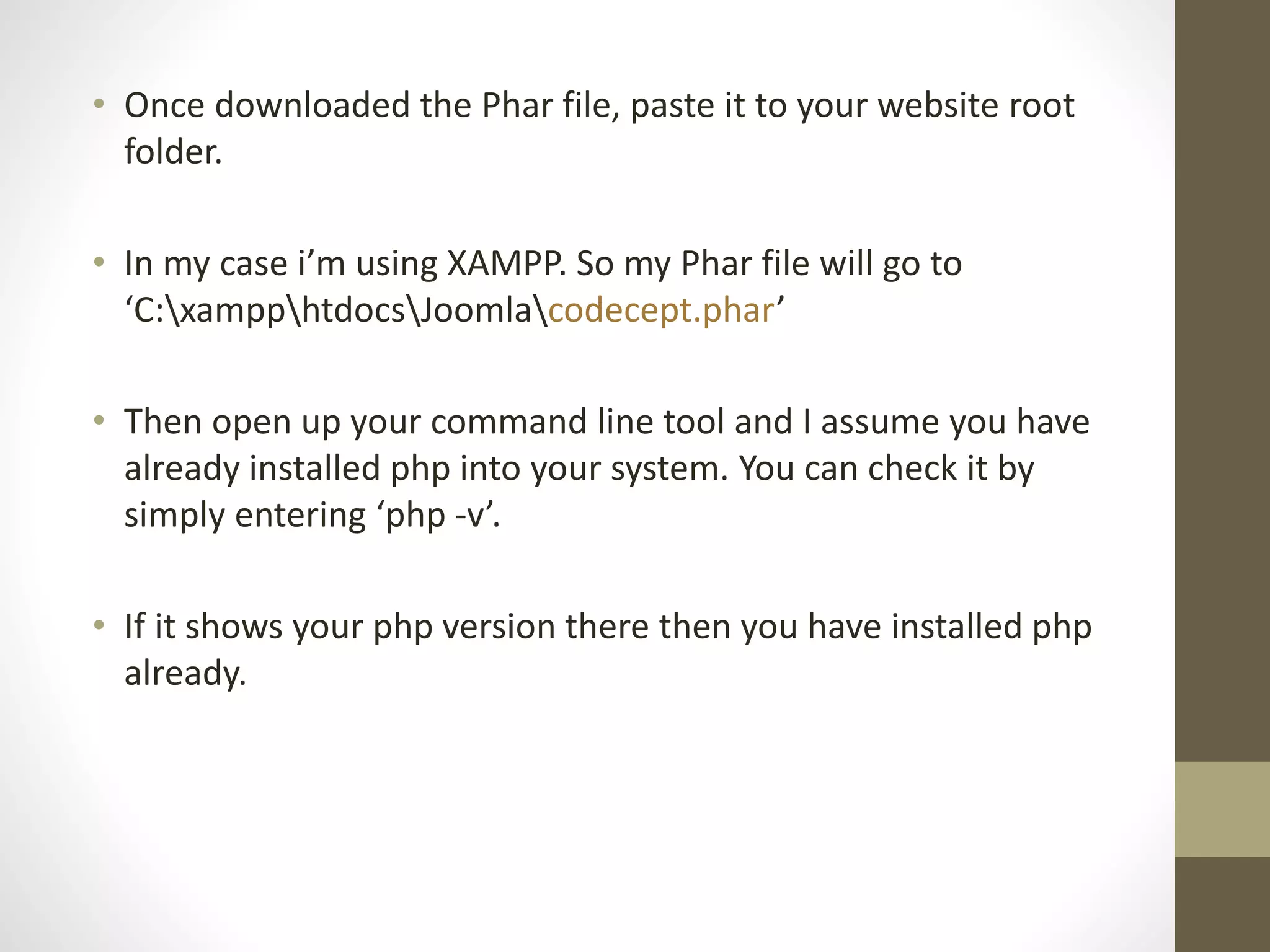 • Once downloaded the Phar file, paste it to your website root
folder.
• In my case i’m using XAMPP. So my Phar file will go to
‘C:xampphtdocsJoomlacodecept.phar’
• Then open up your command line tool and I assume you have
already installed php into your system. You can check it by
simply entering ‘php -v’.
• If it shows your php version there then you have installed php
already.
 