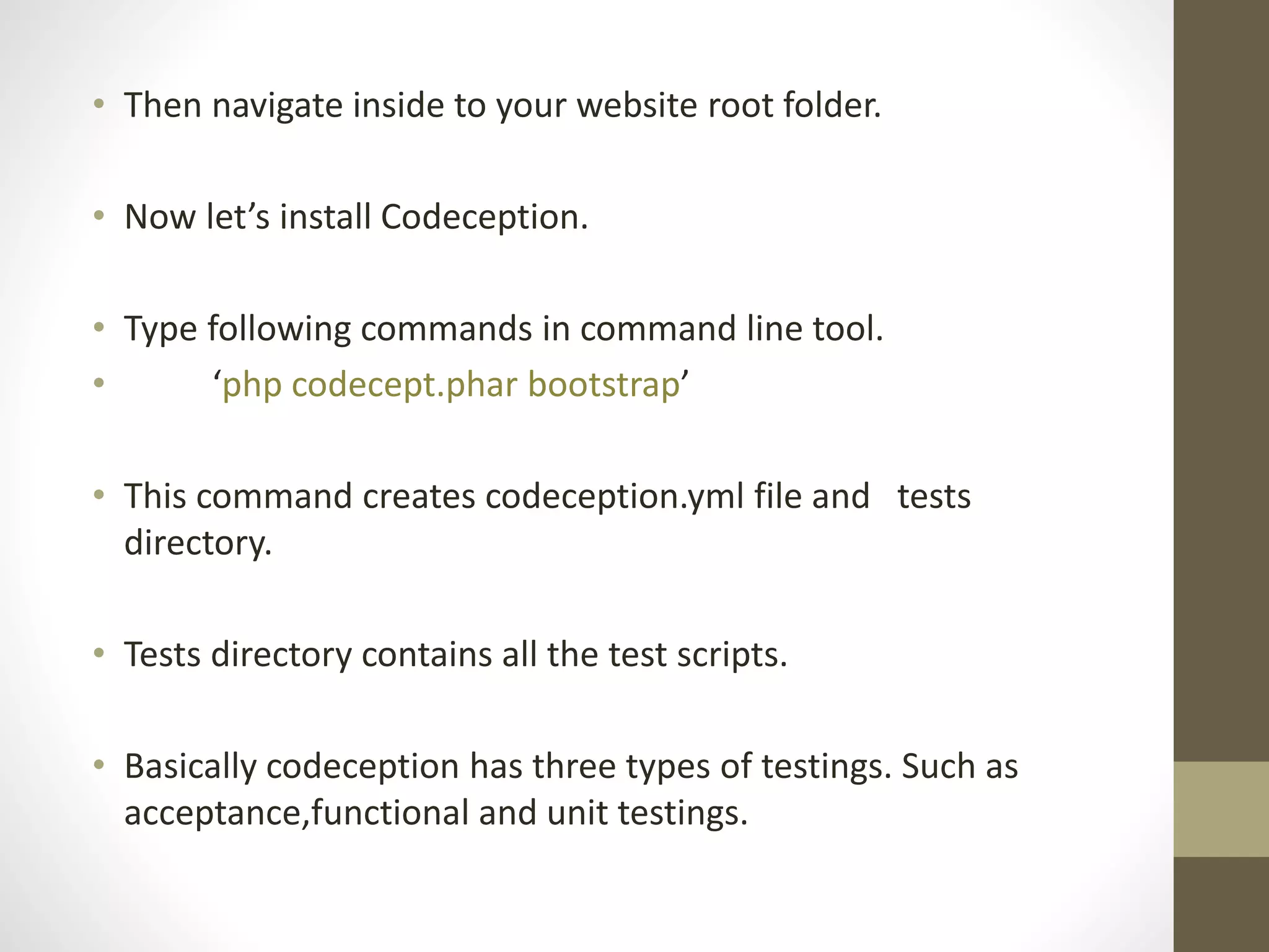 • Then navigate inside to your website root folder.
• Now let’s install Codeception.
• Type following commands in command line tool.
• ‘php codecept.phar bootstrap’
• This command creates codeception.yml file and tests
directory.
• Tests directory contains all the test scripts.
• Basically codeception has three types of testings. Such as
acceptance,functional and unit testings.
 