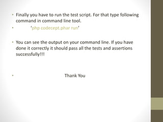 • Finally you have to run the test script. For that type following
command in command line tool.
• ‘php codecept.phar run’
• You can see the output on your command line. If you have
done it correctly it should pass all the tests and assertions
successfully!!!
• Thank You
 