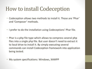 How to install Codeception
• Codeception allows two methods to install it. Those are ‘Phar’
and ‘Composer’ methods.
• I prefer to do the installation using Codeceptions’ Phar file.
• Phar is a php file type which allows to compress several php
files into a single php file. But user doesn’t need to extract it
to local drive to install it. By simply executing several
commands can install Codeception framework into application
being tested.
• My system specifications: Windows, XAMPP
 