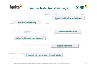 Warum Testautomatisierung?
10Android Testautomatisierung mit dem Framework Robotium | Daniel Knott | @dnlkntt | Iqnite 2012 | Düsseldorf, 24.04.2012
App	
  lässt	
  sich	
  nicht	
  installieren	
  
Layout-­‐Probleme	
  
Probleme	
  mit	
  Landscape	
  /	
  Portrait	
  Mode	
  
Falsche	
  Übersetzung	
  
Fehlende	
  Ressourcen	
  
Keine	
  Verbindung	
  zum	
  Backend	
  
 