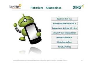 Robotium – Allgemeines
14Android Testautomatisierung mit dem Framework Robotium | Daniel Knott | @dnlkntt | Iqnite 2012 | Düsseldorf, 24.04.2012
Black	
  Box	
  Test	
  Tool	
  
Basiert	
  auf	
  Java	
  und	
  JUnit	
  3	
  
Support	
  von	
  Android	
  1.6	
  –	
  4.x	
  
Simuliert	
  User-­‐InterakQonen	
  
Einfacher	
  AuSau	
  
Device	
  &	
  Simulator	
  
Testet	
  APK	
  Files	
  
 
