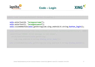 Code – Login
17Android Testautomatisierung mit dem Framework Robotium | Daniel Knott | @dnlkntt | Iqnite 2012 | Düsseldorf, 24.04.2012
	
  public	
  void	
  testLoginFailed()	
  throws	
  Exception	
  {	
  
	
  solo.enterText(0,	
  “wrongusername”);	
  
	
  solo.enterText(1,	
  “wrongpassword”);	
  
	
  solo.clickOnButton(solo.getString(com.xing.android.R.string.button_login));	
  
	
  solo.waitForActivity("com.xing.android.activities.SpinnerLoginActivity",	
  2000);	
  
	
  	
  	
  	
  assertTrue("ERROR:	
  Error	
  message	
  is	
  not	
  shown",	
  	
  
	
  	
  	
  	
  verifyTextIsPresent(solo.getString(	
  
	
  	
  	
  	
  	
  	
  	
  com.xing.android.R.string.dialog_error_body)));	
  
	
  	
  	
  solo.clickOnButton(solo.getString(com.xing.android.R.string.dialog_button));	
  
	
  }	
  
 
