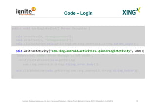Code – Login
18Android Testautomatisierung mit dem Framework Robotium | Daniel Knott | @dnlkntt | Iqnite 2012 | Düsseldorf, 24.04.2012
	
  public	
  void	
  testLoginFailed()	
  throws	
  Exception	
  {	
  
	
  solo.enterText(0,	
  “wrongusername”);	
  
	
  solo.enterText(1,	
  “wrongpassword”);	
  
	
  solo.clickOnButton(solo.getString(com.xing.android.R.string.button_login));	
  
	
  solo.waitForActivity("com.xing.android.activities.SpinnerLoginActivity",	
  2000);	
  
	
  	
  	
  	
  assertTrue("ERROR:	
  Error	
  message	
  is	
  not	
  shown",	
  	
  
	
  	
  	
  	
  verifyTextIsPresent(solo.getString(	
  
	
  	
  	
  	
  	
  	
  	
  com.xing.android.R.string.dialog_error_body)));	
  
	
  	
  	
  solo.clickOnButton(solo.getString(com.xing.android.R.string.dialog_button));	
  
	
  }	
  
 