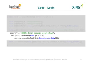 Code – Login
19Android Testautomatisierung mit dem Framework Robotium | Daniel Knott | @dnlkntt | Iqnite 2012 | Düsseldorf, 24.04.2012
	
  public	
  void	
  testLoginFailed()	
  throws	
  Exception	
  {	
  
	
  solo.enterText(0,	
  “wrongusername”);	
  
	
  solo.enterText(1,	
  “wrongpassword”);	
  
	
  solo.clickOnButton(solo.getString(com.xing.android.R.string.button_login));	
  
	
  solo.waitForActivity("com.xing.android.activities.SpinnerLoginActivity",	
  2000);	
  
	
  	
  	
  	
  assertTrue("ERROR:	
  Error	
  message	
  is	
  not	
  shown",	
  	
  
	
  	
  	
  	
  verifyTextIsPresent(solo.getString(	
  
	
  	
  	
  	
  	
  	
  	
  com.xing.android.R.string.dialog_error_body)));	
  
	
  	
  	
  solo.clickOnButton(solo.getString(com.xing.android.R.string.dialog_button));	
  
	
  }	
  
 
