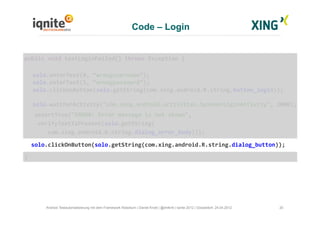 Code – Login
20Android Testautomatisierung mit dem Framework Robotium | Daniel Knott | @dnlkntt | Iqnite 2012 | Düsseldorf, 24.04.2012
	
  public	
  void	
  testLoginFailed()	
  throws	
  Exception	
  {	
  
	
  solo.enterText(0,	
  “wrongusername”);	
  
	
  solo.enterText(1,	
  “wrongpassword”);	
  
	
  solo.clickOnButton(solo.getString(com.xing.android.R.string.button_login));	
  
	
  solo.waitForActivity("com.xing.android.activities.SpinnerLoginActivity",	
  2000);	
  
	
  	
  	
  	
  assertTrue("ERROR:	
  Error	
  message	
  is	
  not	
  shown",	
  	
  
	
  	
  	
  	
  verifyTextIsPresent(solo.getString(	
  
	
  	
  	
  	
  	
  	
  	
  com.xing.android.R.string.dialog_error_body)));	
  
	
  	
  	
  solo.clickOnButton(solo.getString(com.xing.android.R.string.dialog_button));	
  
	
  }	
  
 