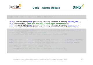 Code – Status Update
22Android Testautomatisierung mit dem Framework Robotium | Daniel Knott | @dnlkntt | Iqnite 2012 | Düsseldorf, 24.04.2012
	
  public	
  void	
  testStatusUpdate()	
  throws	
  Exception	
  {	
  
	
  solo.clickOnButton(solo.getString(com.xing.android.R.string.button_news));	
  
	
  solo.enterText(0,	
  “bin	
  auf	
  der	
  Mobile	
  Developer	
  Conference”);	
  
	
  solo.clickOnButton(solo.getString(com.xing.android.R.string.button_send));	
  
	
  solo.clickOnMenuItem(solo.getString(com.xing.android.R.string.menu_refresh));	
  
	
  assertTrue("ERROR:	
  Update	
  is	
  not	
  shown",	
  	
  
	
  	
  	
  	
  	
   	
  searchText(“bin	
  auf	
  der	
  Mobile	
  Developer	
  Conference”));	
  
	
  	
  solo.clickOnButton(solo.getString(com.xing.android.R.string.button_delete));	
  
	
  	
  solo.clickOnButton(solo.getString(com.xing.android.R.string.button_yes));	
  
	
  	
  	
  assertFalse("ERROR:	
  Update	
  is	
  still	
  shown",	
  	
  
	
  	
   	
  searchText(“bin	
  auf	
  der	
  Mobile	
  Developer	
  Conference”));	
  
	
  }	
  
 