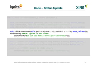 23Android Testautomatisierung mit dem Framework Robotium | Daniel Knott | @dnlkntt | Iqnite 2012 | Düsseldorf, 24.04.2012
	
  public	
  void	
  testStatusUpdate()	
  throws	
  Exception	
  {	
  
	
  solo.clickOnButton(solo.getString(com.xing.android.R.string.button_news));	
  
	
  solo.enterText(0,	
  “bin	
  auf	
  der	
  Mobile	
  Developer	
  Conference”);	
  
	
  solo.clickOnButton(solo.getString(com.xing.android.R.string.button_send));	
  
	
  solo.clickOnMenuItem(solo.getString(com.xing.android.R.string.menu_refresh));	
  
	
  assertTrue("ERROR:	
  Update	
  is	
  not	
  shown",	
  	
  
	
  	
  	
  	
  	
   	
  searchText(“bin	
  auf	
  der	
  Mobile	
  Developer	
  Conference”));	
  
	
  	
  solo.clickOnButton(solo.getString(com.xing.android.R.string.button_delete));	
  
	
  	
  solo.clickOnButton(solo.getString(com.xing.android.R.string.button_yes));	
  
	
  	
  	
  assertFalse("ERROR:	
  Update	
  is	
  still	
  shown",	
  	
  
	
  	
   	
  searchText(“bin	
  auf	
  der	
  Mobile	
  Developer	
  Conference”));	
  
	
  }	
  
Code – Status Update
 