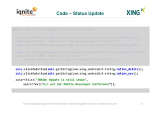 24Android Testautomatisierung mit dem Framework Robotium | Daniel Knott | @dnlkntt | Iqnite 2012 | Düsseldorf, 24.04.2012
	
  public	
  void	
  testStatusUpdate()	
  throws	
  Exception	
  {	
  
	
  solo.clickOnButton(solo.getString(com.xing.android.R.string.button_news));	
  
	
  solo.enterText(0,	
  “bin	
  auf	
  der	
  Mobile	
  Developer	
  Conference”);	
  
	
  solo.clickOnButton(solo.getString(com.xing.android.R.string.button_send));	
  
	
  solo.clickOnMenuItem(solo.getString(com.xing.android.R.string.menu_refresh));	
  
	
  assertTrue("ERROR:	
  Update	
  is	
  not	
  shown",	
  	
  
	
  	
  	
  	
  	
   	
  searchText(“bin	
  auf	
  der	
  Mobile	
  Developer	
  Conference”));	
  
	
  	
  solo.clickOnButton(solo.getString(com.xing.android.R.string.button_delete));	
  
	
  	
  solo.clickOnButton(solo.getString(com.xing.android.R.string.button_yes));	
  
	
  	
  	
  assertFalse("ERROR:	
  Update	
  is	
  still	
  shown",	
  	
  
	
  	
   	
  searchText(“bin	
  auf	
  der	
  Mobile	
  Developer	
  Conference”));	
  
	
  }	
  
Code – Status Update
 