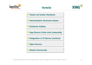 Vorteile
27Android Testautomatisierung mit dem Framework Robotium | Daniel Knott | @dnlkntt | Iqnite 2012 | Düsseldorf, 24.04.2012
Testen auf echter Hardware
Verschiedene Versionen testen
Einfacher Aufbau
App Source Code nicht notwendig
Integration in CI Server (Jenkins)
Open Source
Starke Community
 