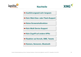 Nachteile
28Android Testautomatisierung mit dem Framework Robotium | Daniel Knott | @dnlkntt | Iqnite 2012 | Düsseldorf, 24.04.2012
Ausführungszeit sehr langsam
Kein Web-View- oder Flash-Support
Keine Screenshotfunktion
Kein Multi Device Support
Kein Zugriff auf andere APKs
Reaktion auf Anrufe, SMS, Tweets
Kamera, Sensoren, Bluetooth
 
