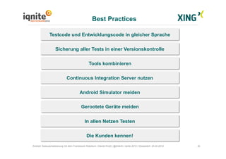 Best Practices
30Android Testautomatisierung mit dem Framework Robotium | Daniel Knott | @dnlkntt | Iqnite 2012 | Düsseldorf, 24.04.2012
Gerootete Geräte meiden
Testcode und Entwicklungscode in gleicher Sprache
Sicherung aller Tests in einer Versionskontrolle
Tools kombinieren
Continuous Integration Server nutzen
Android Simulator meiden
In allen Netzen Testen
Die Kunden kennen!
 