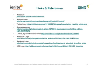 Links & Referenzen
32Android Testautomatisierung mit dem Framework Robotium | Daniel Knott | @dnlkntt | Iqnite 2012 | Düsseldorf, 24.04.2012
•  Robotium
http://code.google.com/p/robotium/
•  Android Logo
http://www.android.com/media/wallpaper/gif/android_logo.gif
•  Twitter Logo https://si0.twimg.com/a/1318896278/images/logos/twitter_newbird_white.png
•  Businesswoman
http://www.istockphoto.com/stock-photo-16742115-businesswoman-holding-a-blank-
sign-isolated.php
•  Letters, by davide vizzini limbtehttp://www.flickr.com/photos/limbte/4007115435/
•  Robotium Logo
http://f.hatena.ne.jp/images/fotolife/r/re_shikajiro/20110601/20110601224550.jpg
•  Samsung Logo
http://samsung.de/webdownloads/pressedownloads/samsung_standard_brandline_c.jpg
•  HTC Logo http://fs02.androidpit.info/userfiles/44704/image/Bilder/HTC/HTC_Logo.jpg
 