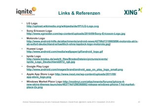 33Android Testautomatisierung mit dem Framework Robotium | Daniel Knott | @dnlkntt | Iqnite 2012 | Düsseldorf, 24.04.2012
•  LG Logo
http://upload.wikimedia.org/wikipedia/de/f/f1/LG-Logo.svg
•  Sony Ericsson Logo
http://www.xginsider.com/wp-content/uploads/2010/09/Sony-Ericsson-Logo.jpg
•  Motorola Logo
http://www.android-hilfe.de/attachments/android-news/42706d1310665896-motorola-atrix-
ab-sofort-deutschland-erhaeltlich-ohne-lapdock-logo-motorola.jpg]
•  Huawei Logo
http://www.android.com/media/wallpaper/gif/android_logo.gif
•  Iqnite Logo
http://www.bredex.de/web/tl_files/BredexDateien/pictures/events/
iqnite_Logo_Deutschland2012_rgb.jpg
•  Google Play Logo
http://www.android.com/images/brand/android_app_on_play_logo_small.png
•  Apple App Store Logo http://www.inext.me/wp-content/uploads/2011/09/
app-store_logo.png
•  Windows Market Place Logo http://modmyi.com/attachments/forums/iphone-4-
new-skins-themes-launches/483774d1290368882-release-windows-phone-7-hd-market-
place-2x.png
Links & Referenzen
 