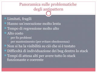 Panoramica sulle problematiche
degli antipattern
Limitati, fragili
Hanno un’esecuzione molto lenta
Tempo di regressione molto alto
Alto costo
 per fix problemi
 per mantenimento (per evitare obsolescenza)
Non si ha la visibilità su ciò che si è testato
Difficoltà di individuazione dei bug dentro lo stack
Tempi di attesa alti per avere tutto lo stack
funzionante e coerente
 