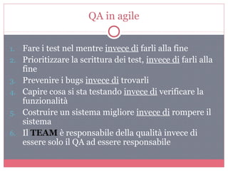 QA in agile
1. Fare i test nel mentre invece di farli alla fine
2. Prioritizzare la scrittura dei test, invece di farli alla
fine
3. Prevenire i bugs invece di trovarli
4. Capire cosa si sta testando invece di verificare la
funzionalità
5. Costruire un sistema migliore invece di rompere il
sistema
6. Il TEAM è responsabile della qualità invece di
essere solo il QA ad essere responsabile
 