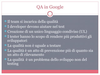 QA in Google
Il team si incarica della qualità
I developer devono aiutare nel test
Creazione di un unico linguaggio condiviso (UL)
I tester hanno lo scopo di rendere più produttivi gli
sviluppatori
La qualità non è uguale a testare
La qualità è un atto di prevenzione più di quanto sia
un atto di rilevamento
La qualità è un problema dello sviluppo non del
testing
 
