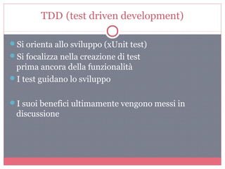 TDD (test driven development)
Si orienta allo sviluppo (xUnit test)
Si focalizza nella creazione di test
prima ancora della funzionalità
I test guidano lo sviluppo
I suoi benefici ultimamente vengono messi in
discussione
 