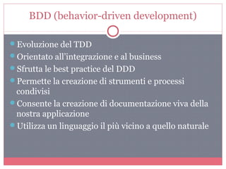 BDD (behavior-driven development)
Evoluzione del TDD
Orientato all’integrazione e al business
Sfrutta le best practice del DDD
Permette la creazione di strumenti e processi
condivisi
Consente la creazione di documentazione viva della
nostra applicazione
Utilizza un linguaggio il più vicino a quello naturale
 